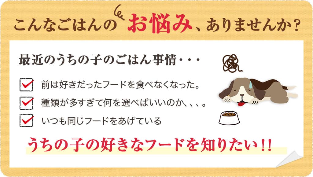 こんなごはんのお悩み、ありませんか?最近のうちの子のごはん事情・・・ 前は好きだったフードを食べなくなった。 種類が多すぎて何を選べばいいのか、、、。 いつも同じフードをあげている うちの子の好きなフードを知りたい!!