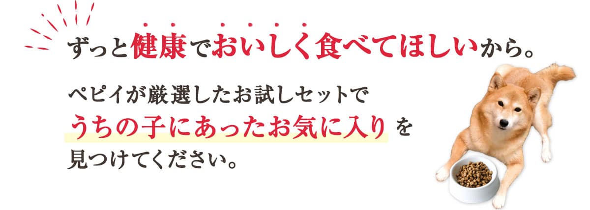 ずっと健康でおいしく食べてほしいから。 ペピイが厳選したお試しセットでうちの子にあったお気に入りを見つけてください。