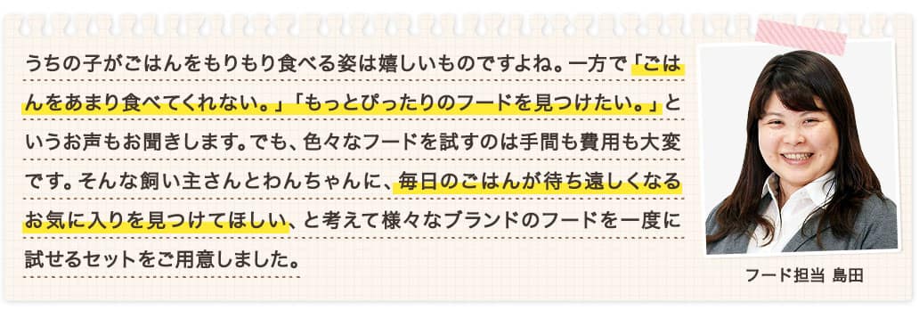 うちの子がごはんをもりもり食べる姿は嬉しいものですよね。一方で「ごはんをあまり食べてくれない。」「もっとぴったりのフードを見つけたい。」というお声もお聞きします。でも、色々なフードを試すのは手間も費用も大変です。そんな飼い主さんとわんちゃんに、毎日のごはんが待ち遠しくなるお気に入りを見つけてほしい、と考えて様々なブランドのフードを一度に試せるセットをご用意しました。 フード担当 島田